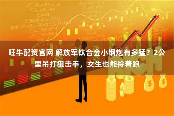 旺牛配资官网 解放军钛合金小钢炮有多猛？2公里吊打狙击手，女生也能拎着跑