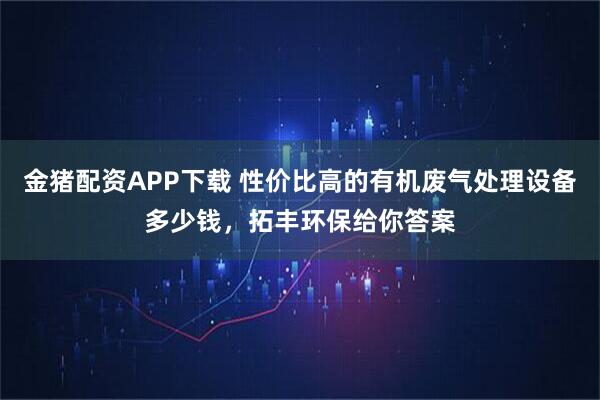 金猪配资APP下载 性价比高的有机废气处理设备多少钱，拓丰环保给你答案