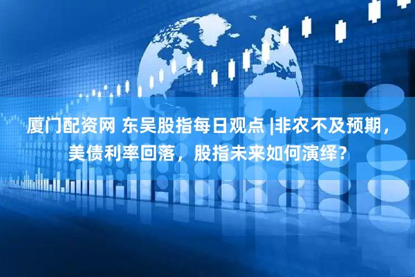厦门配资网 东吴股指每日观点 |非农不及预期，美债利率回落，股指未来如何演绎？