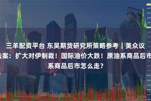 三羊配资平台 东吴期货研究所策略参考｜美众议院通过法案：扩大对伊制裁！国际油价大跌！原油系商品后市怎么走？