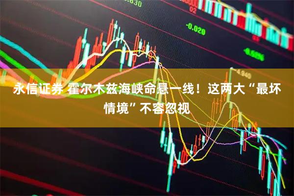 永信证券 霍尔木兹海峡命悬一线！这两大“最坏情境”不容忽视