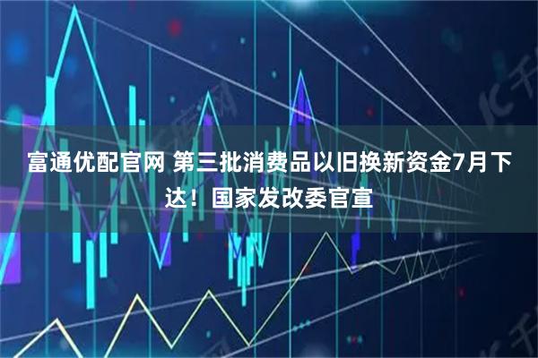 富通优配官网 第三批消费品以旧换新资金7月下达！国家发改委官宣