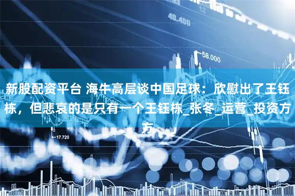新股配资平台 海牛高层谈中国足球：欣慰出了王钰栋，但悲哀的是只有一个王钰栋_张冬_运营_投资方