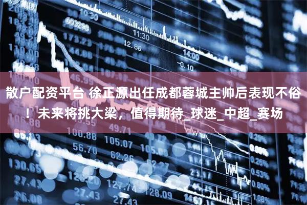 散户配资平台 徐正源出任成都蓉城主帅后表现不俗！未来将挑大梁，值得期待_球迷_中超_赛场