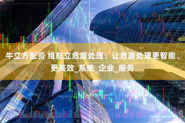 牛立方配资 维航立危废处理：让危废处理更智能、更高效_系统_企业_服务