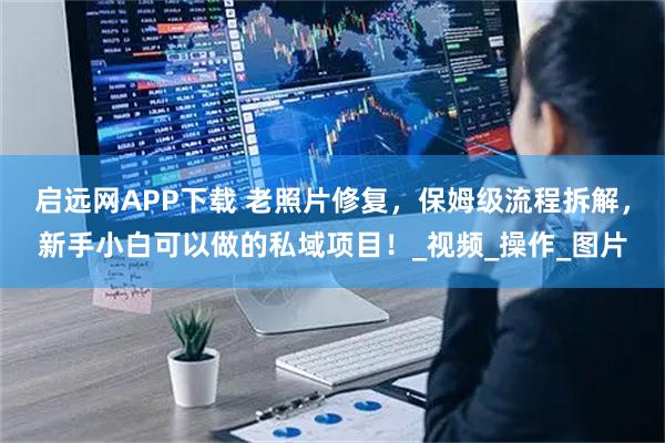 启远网APP下载 老照片修复，保姆级流程拆解，新手小白可以做的私域项目！_视频_操作_图片