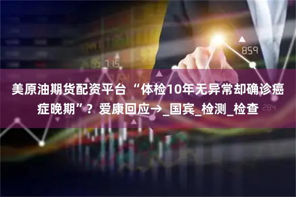 美原油期货配资平台 “体检10年无异常却确诊癌症晚期”？爱康回应→_国宾_检测_检查