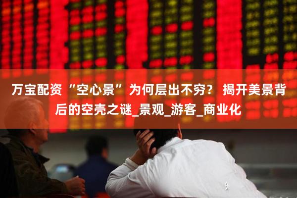 万宝配资 “空心景” 为何层出不穷？ 揭开美景背后的空壳之谜_景观_游客_商业化