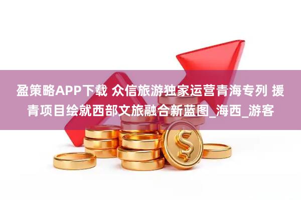 盈策略APP下载 众信旅游独家运营青海专列 援青项目绘就西部文旅融合新蓝图_海西_游客
