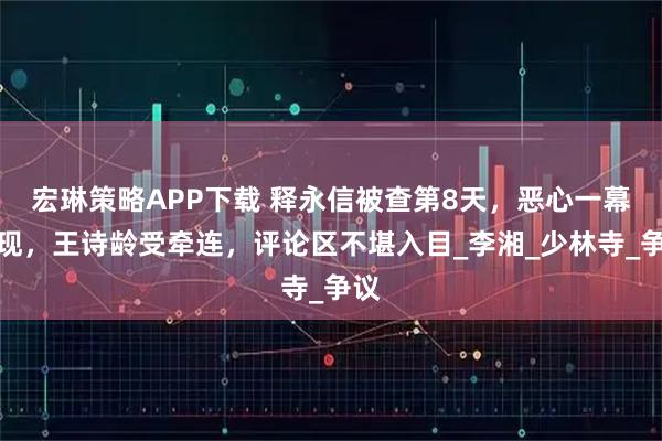 宏琳策略APP下载 释永信被查第8天，恶心一幕出现，王诗龄受牵连，评论区不堪入目_李湘_少林寺_争议