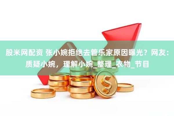 股米网配资 张小婉拒绝去管乐家原因曝光？网友：质疑小婉，理解小婉_整理_衣物_节目