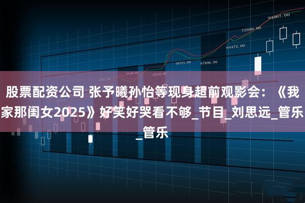 股票配资公司 张予曦孙怡等现身超前观影会：《我家那闺女2025》好笑好哭看不够_节目_刘思远_管乐