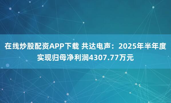 在线炒股配资APP下载 共达电声：2025年半年度实现归母净利润4307.77万元