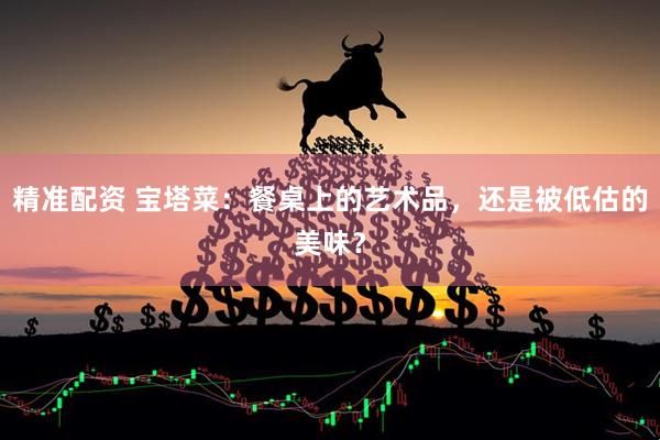 精准配资 宝塔菜：餐桌上的艺术品，还是被低估的美味？