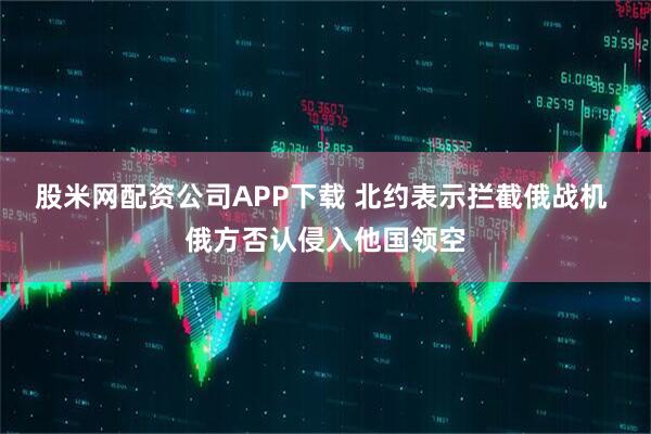 股米网配资公司APP下载 北约表示拦截俄战机 俄方否认侵入他国领空