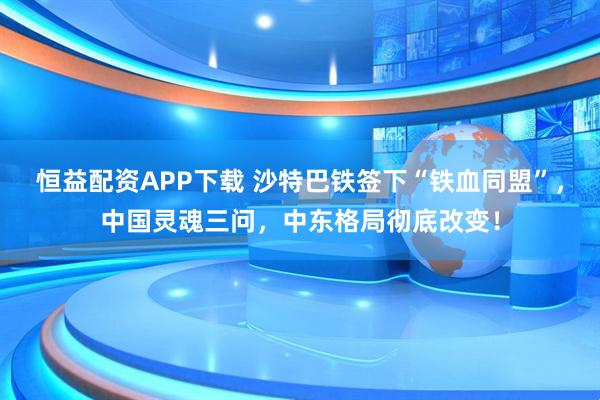 恒益配资APP下载 沙特巴铁签下“铁血同盟”，中国灵魂三问，中东格局彻底改变！