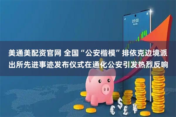 美通美配资官网 全国“公安楷模”排依克边境派出所先进事迹发布仪式在通化公安引发热烈反响