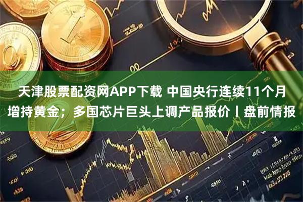 天津股票配资网APP下载 中国央行连续11个月增持黄金；多国芯片巨头上调产品报价丨盘前情报