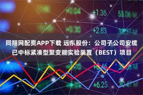同翔网配资APP下载 远东股份：公司子公司安缆已中标紧凑型聚变能实验装置（BEST）项目