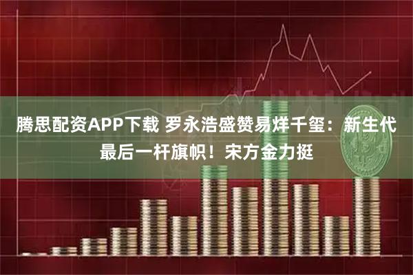 腾思配资APP下载 罗永浩盛赞易烊千玺：新生代最后一杆旗帜！宋方金力挺