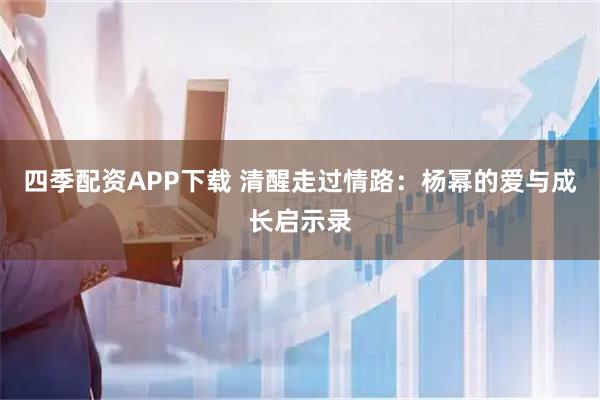 四季配资APP下载 清醒走过情路：杨幂的爱与成长启示录