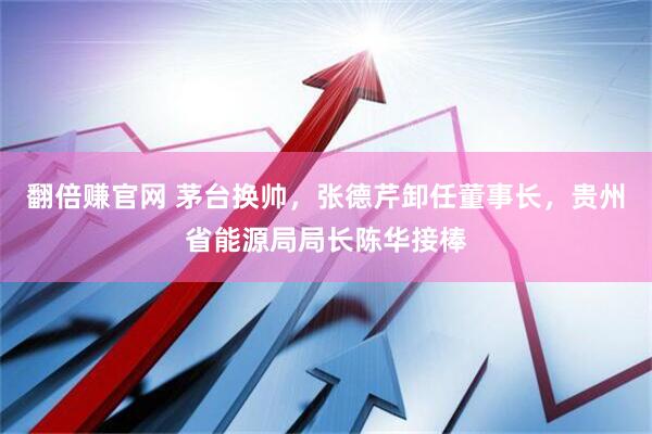 翻倍赚官网 茅台换帅，张德芹卸任董事长，贵州省能源局局长陈华接棒