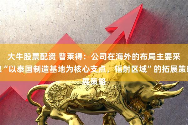 大牛股票配资 普莱得：公司在海外的布局主要采取“以泰国制造基地为核心支点，辐射区域”的拓展策略