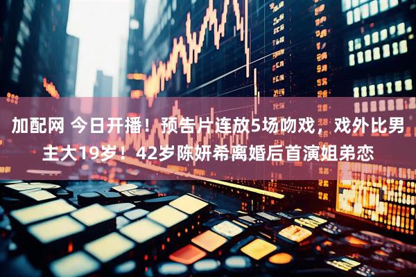加配网 今日开播！预告片连放5场吻戏，戏外比男主大19岁！42岁陈妍希离婚后首演姐弟恋