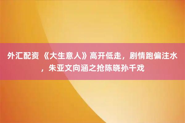 外汇配资 《大生意人》高开低走，剧情跑偏注水，朱亚文向涵之抢陈晓孙千戏