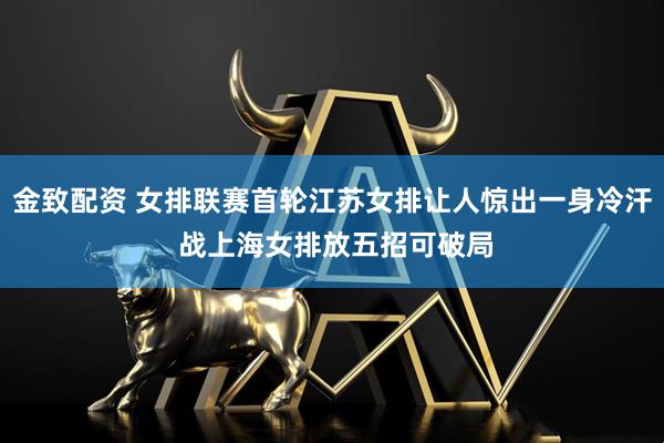 金致配资 女排联赛首轮江苏女排让人惊出一身冷汗 战上海女排放五招可破局