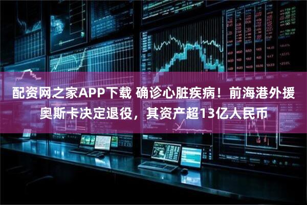 配资网之家APP下载 确诊心脏疾病！前海港外援奥斯卡决定退役，其资产超13亿人民币