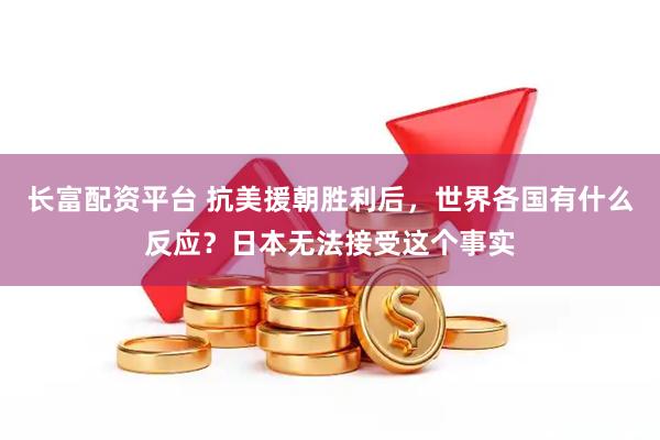 长富配资平台 抗美援朝胜利后，世界各国有什么反应？日本无法接受这个事实