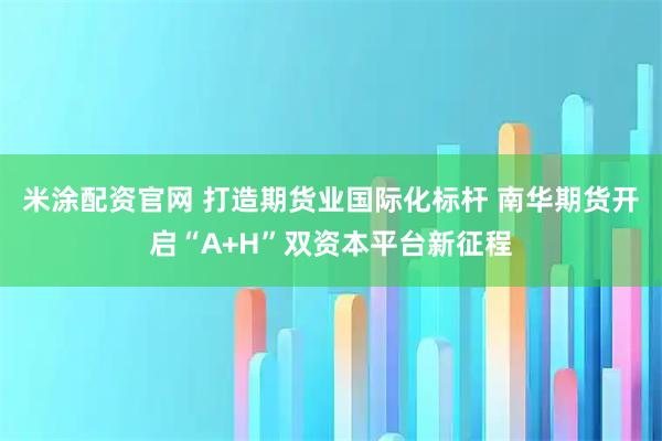 米涂配资官网 打造期货业国际化标杆 南华期货开启“A+H”双资本平台新征程