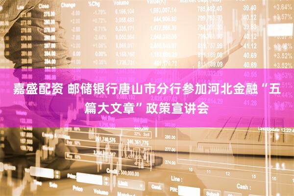 嘉盛配资 邮储银行唐山市分行参加河北金融“五篇大文章”政策宣讲会