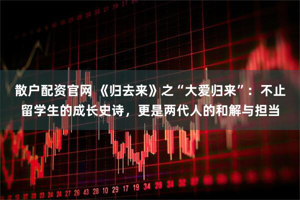 散户配资官网 《归去来》之“大爱归来”：不止留学生的成长史诗，更是两代人的和解与担当