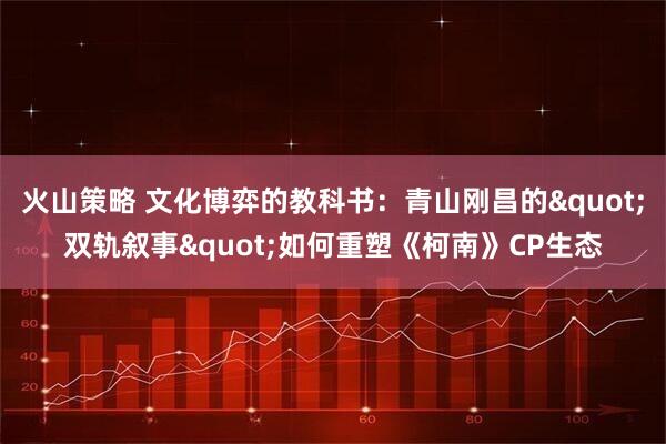 火山策略 文化博弈的教科书：青山刚昌的"双轨叙事"如何重塑《柯南》CP生态