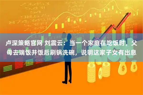 卢深策略官网 刘震云：当一个家庭在吃饭时，父母去端饭并饭后刷锅洗碗，说明这家子女有出息