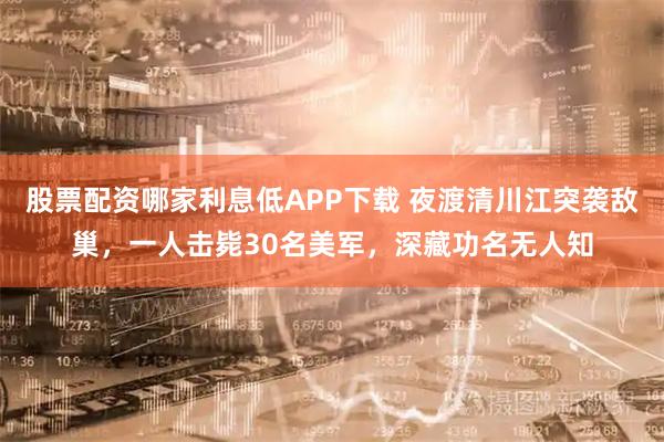 股票配资哪家利息低APP下载 夜渡清川江突袭敌巢，一人击毙30名美军，深藏功名无人知