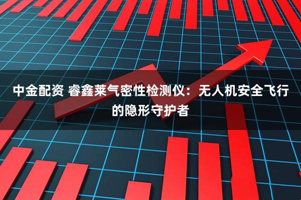 中金配资 睿鑫莱气密性检测仪：无人机安全飞行的隐形守护者