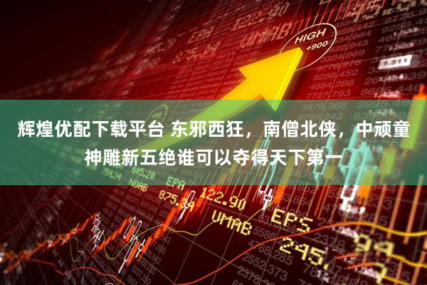 辉煌优配下载平台 东邪西狂，南僧北侠，中顽童神雕新五绝谁可以夺得天下第一