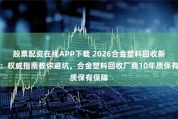 股票配资在线APP下载 2026合金塑料回收新选择：权威指南教你避坑，合金塑料回收厂商10年质保有保障