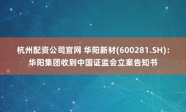 杭州配资公司官网 华阳新材(600281.SH)：华阳集团收到中国证监会立案告知书