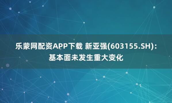 乐蒙网配资APP下载 新亚强(603155.SH)：基本面未发生重大变化