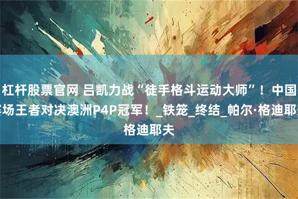杠杆股票官网 吕凯力战“徒手格斗运动大师”！中国赛场王者对决澳洲P4P冠军！_铁笼_终结_帕尔·格迪耶夫