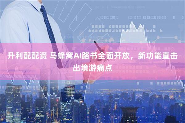 升利配配资 马蜂窝AI路书全面开放，新功能直击出境游痛点