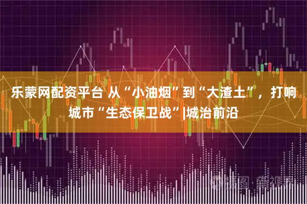 乐蒙网配资平台 从“小油烟”到“大渣土”，打响城市“生态保卫战”|城治前沿