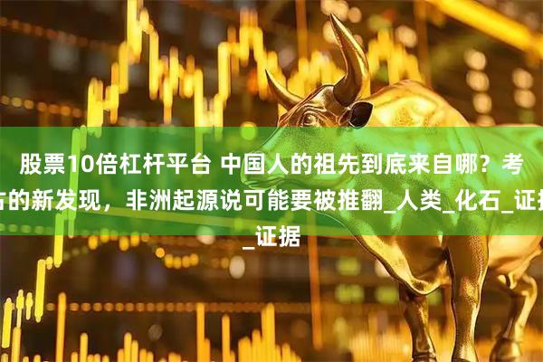 股票10倍杠杆平台 中国人的祖先到底来自哪？考古的新发现，非洲起源说可能要被推翻_人类_化石_证据