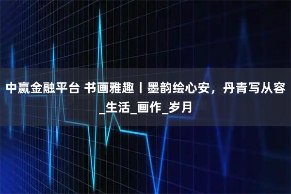 中赢金融平台 书画雅趣丨墨韵绘心安，丹青写从容_生活_画作_岁月
