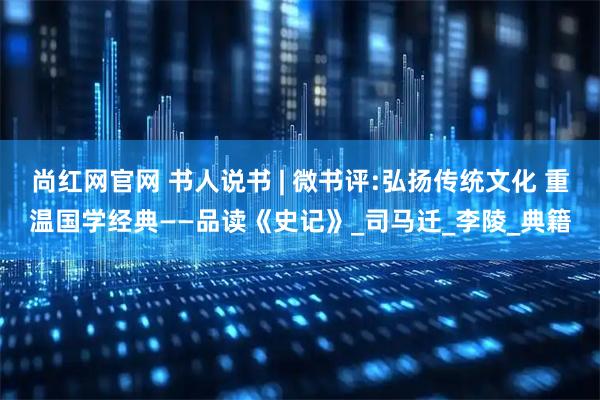 尚红网官网 书人说书 | 微书评:弘扬传统文化 重温国学经典——品读《史记》_司马迁_李陵_典籍
