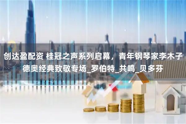 创达盈配资 桂冠之声系列启幕，青年钢琴家李木子德奥经典致敬专场_罗伯特_共鸣_贝多芬